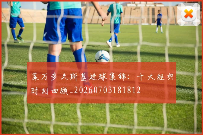 莱万多夫斯基进球集锦:十大经典时刻回顾_20260703181812