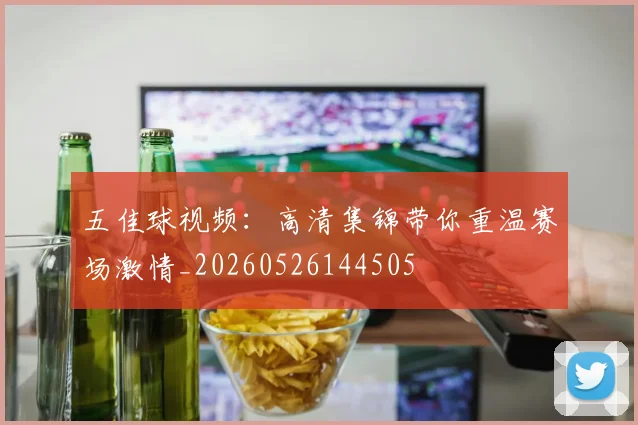 五佳球视频：高清集锦带你重温赛场激情_20260526144505