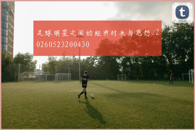 足球明星之间的经典对决与恩怨_20260523200430