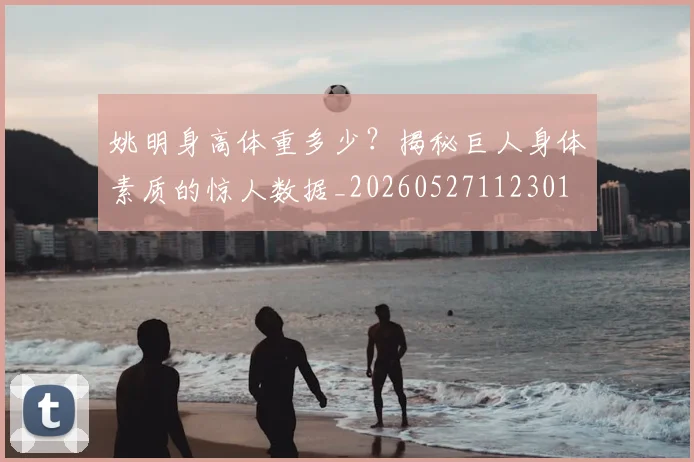 姚明身高体重多少？揭秘巨人身体素质的惊人数据_20260527112301