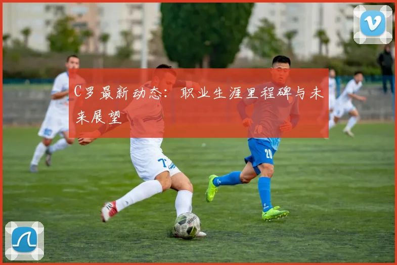 C罗最新动态：职业生涯里程碑与未来展望