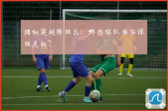揭秘英超降级区:哪些球队面临保级危机?