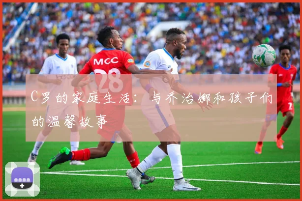 C罗的家庭生活：与乔治娜和孩子们的温馨故事