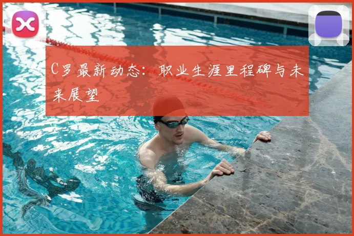 C罗最新动态：职业生涯里程碑与未来展望