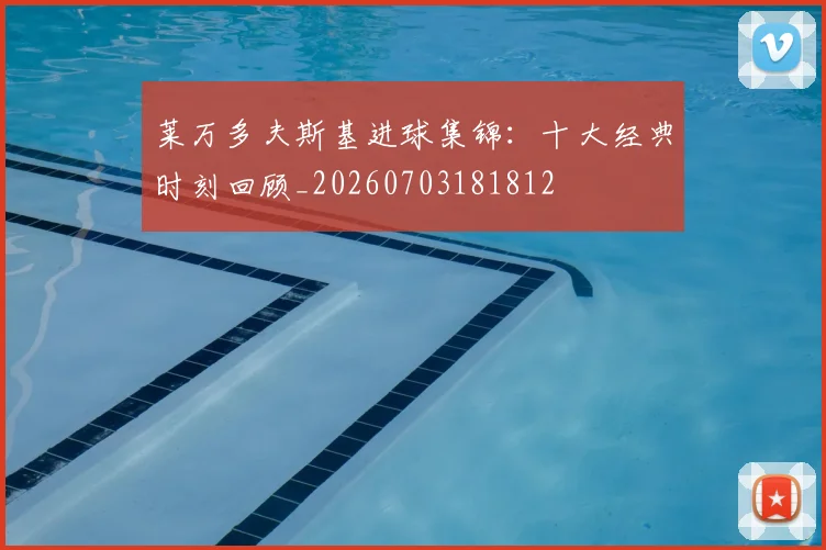 莱万多夫斯基进球集锦:十大经典时刻回顾_20260703181812