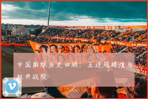中国排球历史回顾:五连冠辉煌与经典战役