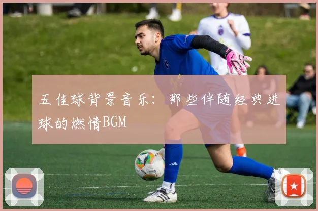 五佳球背景音乐：那些伴随经典进球的燃情BGM