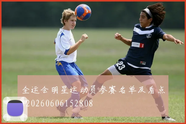 全运会明星运动员参赛名单及看点_20260606152808