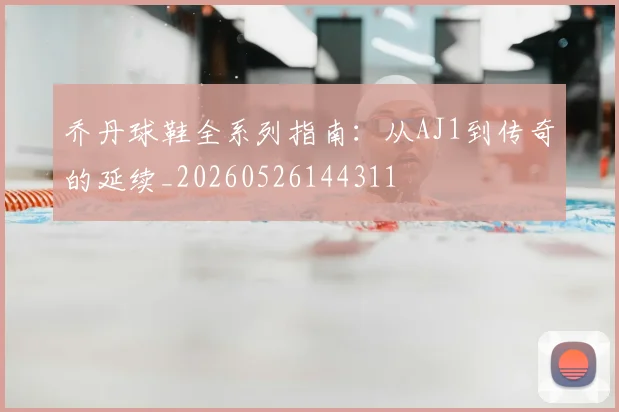 乔丹球鞋全系列指南：从AJ1到传奇的延续_20260526144311