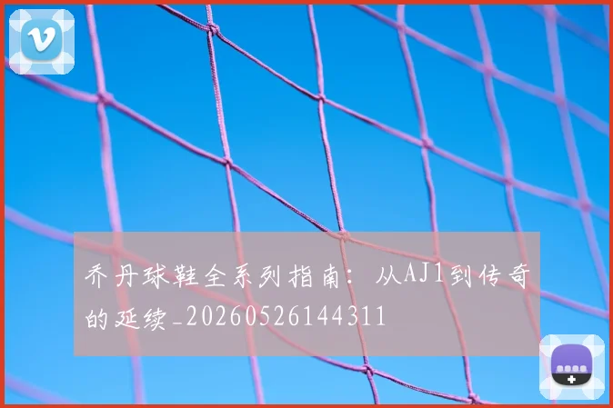 乔丹球鞋全系列指南:从AJ1到传奇的延续_20260526144311